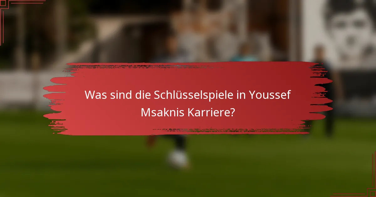 Was sind die Schlüsselspiele in Youssef Msaknis Karriere?