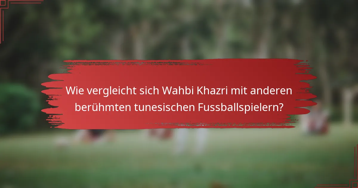 Wie vergleicht sich Wahbi Khazri mit anderen berühmten tunesischen Fussballspielern?